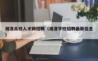 湘潭高校人才网招聘（湘潭学校招聘最新信息）