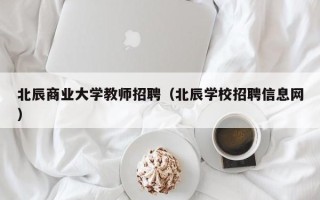 北辰商业大学教师招聘（北辰学校招聘信息网）