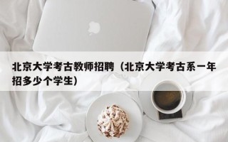 北京大学考古教师招聘（北京大学考古系一年招多少个学生）