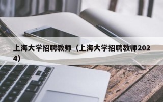 上海大学招聘教师（上海大学招聘教师2024）
