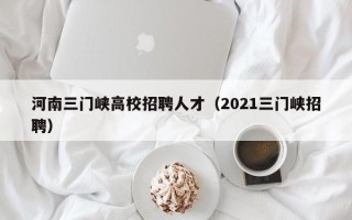 河南三门峡高校招聘人才（2021三门峡招聘）
