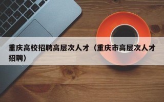 重庆高校招聘高层次人才（重庆市高层次人才招聘）