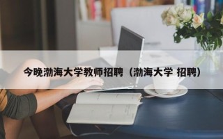 今晚渤海大学教师招聘（渤海大学 招聘）