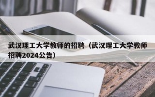 武汉理工大学教师的招聘（武汉理工大学教师招聘2024公告）