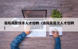 洛阳高校技术人才招聘（洛阳高层次人才招聘）