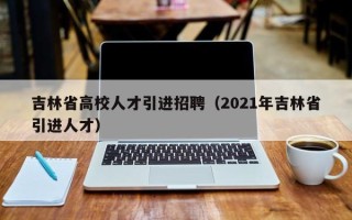 吉林省高校人才引进招聘（2021年吉林省引进人才）