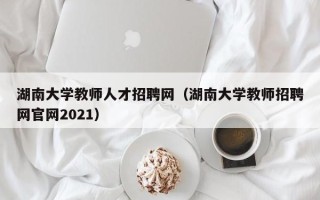 湖南大学教师人才招聘网（湖南大学教师招聘网官网2021）