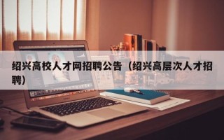 绍兴高校人才网招聘公告（绍兴高层次人才招聘）