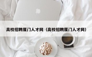 高校招聘厦门人才网（高校招聘厦门人才网）