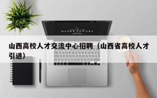 山西高校人才交流中心招聘（山西省高校人才引进）