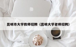 昆明市大学教师招聘（昆明大学老师招聘）
