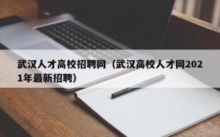 武汉人才高校招聘网（武汉高校人才网2021年最新招聘）