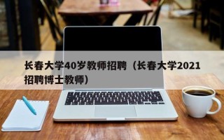 长春大学40岁教师招聘（长春大学2021招聘博士教师）