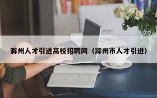 滁州人才引进高校招聘网（滁州市人才引进）
