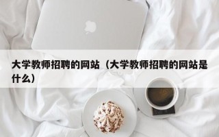 大学教师招聘的网站（大学教师招聘的网站是什么）