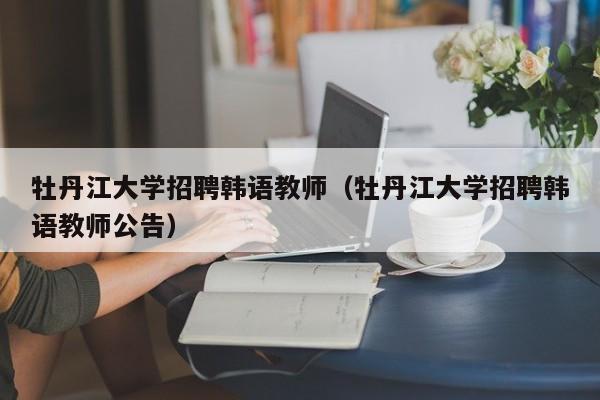 牡丹江大学招聘韩语教师（牡丹江大学招聘韩语教师公告）-第1张图片-大学教师招聘