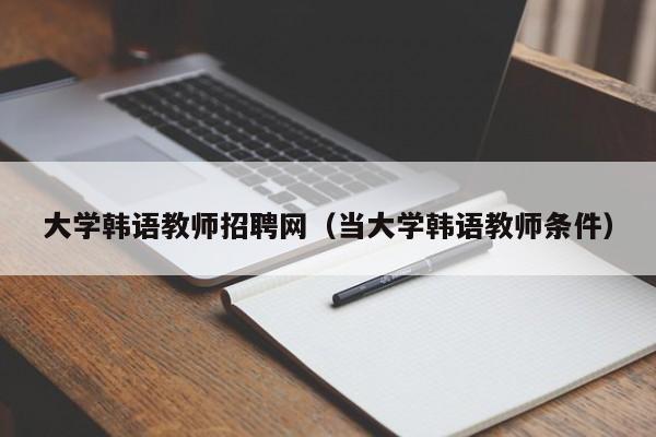 大学韩语教师招聘网（当大学韩语教师条件）-第1张图片-大学教师招聘