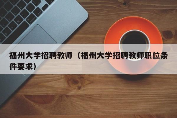 福州大学招聘教师（福州大学招聘教师职位条件要求）-第1张图片-大学教师招聘