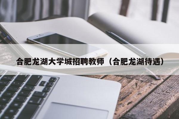 合肥龙湖大学城招聘教师（合肥龙湖待遇）-第1张图片-大学教师招聘