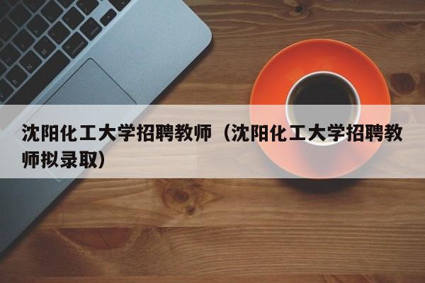 沈阳化工大学招聘教师（沈阳化工大学招聘教师拟录取）-第1张图片-大学教师招聘