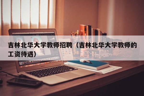 吉林北华大学教师招聘（吉林北华大学教师的工资待遇）-第1张图片-大学教师招聘