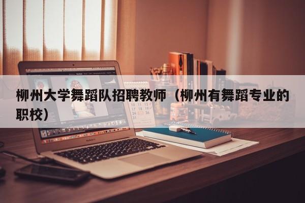 柳州大学舞蹈队招聘教师（柳州有舞蹈专业的职校）-第1张图片-大学教师招聘