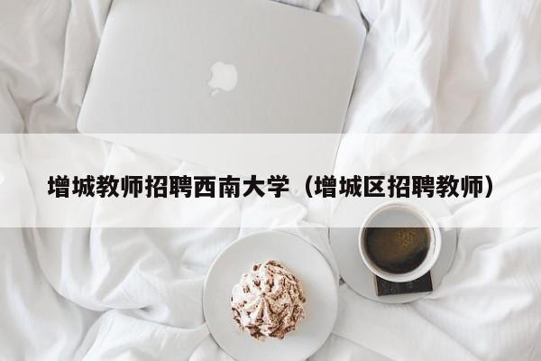 增城教师招聘西南大学（增城区招聘教师）-第1张图片-大学教师招聘