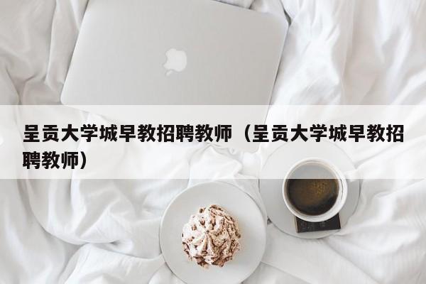 呈贡大学城早教招聘教师（呈贡大学城早教招聘教师）-第1张图片-大学教师招聘