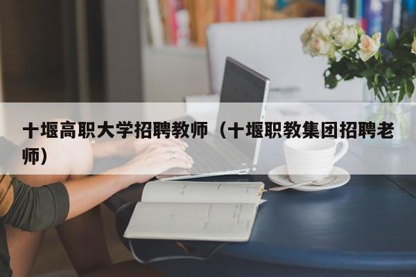 十堰高职大学招聘教师（十堰职教集团招聘老师）-第1张图片-大学教师招聘