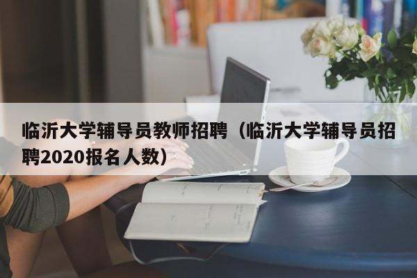 临沂大学辅导员教师招聘（临沂大学辅导员招聘2020报名人数）-第1张图片-大学教师招聘