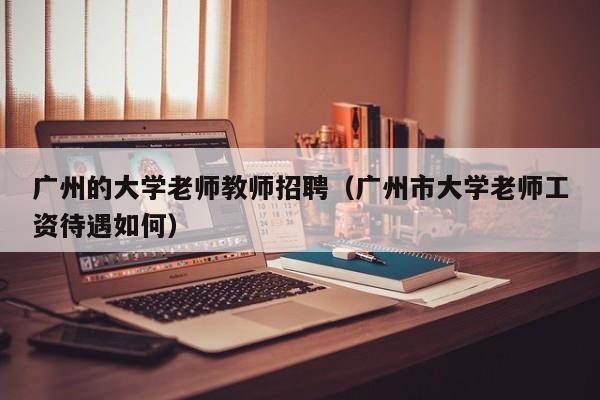 广州的大学老师教师招聘（广州市大学老师工资待遇如何）-第1张图片-大学教师招聘