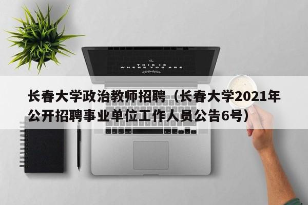 长春大学政治教师招聘（长春大学2021年公开招聘事业单位工作人员公告6号）-第1张图片-大学教师招聘