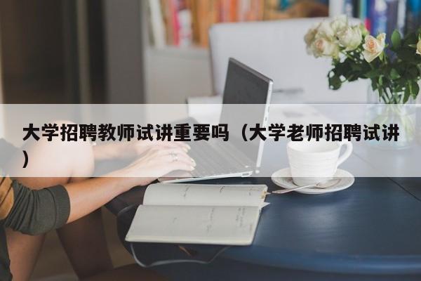 大学招聘教师试讲重要吗（大学老师招聘试讲）-第1张图片-大学教师招聘