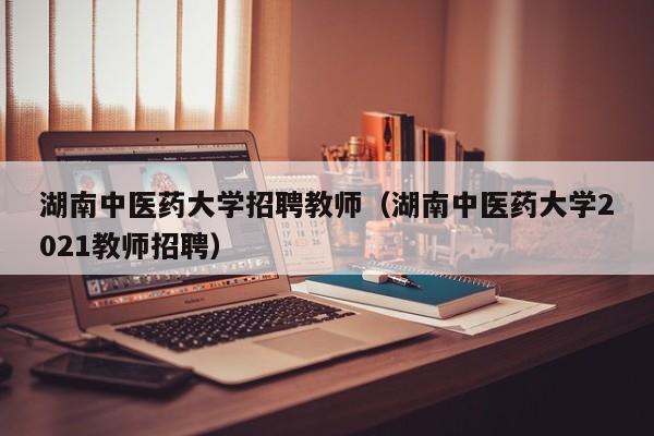 湖南中医药大学招聘教师（湖南中医药大学2021教师招聘）-第1张图片-大学教师招聘