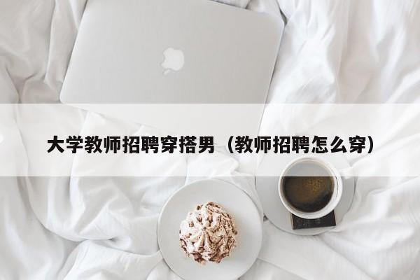 大学教师招聘穿搭男（教师招聘怎么穿）-第1张图片-大学教师招聘