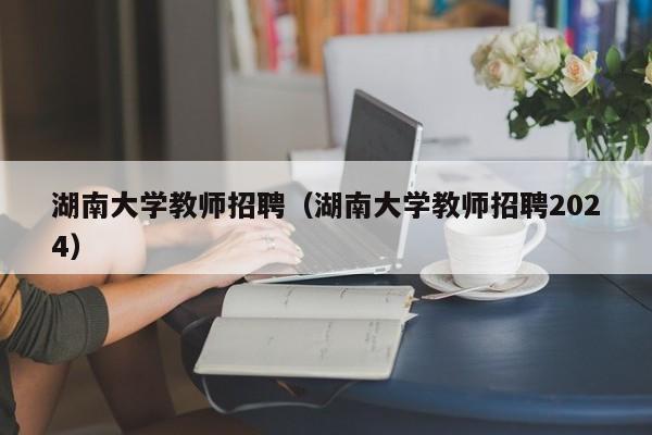 湖南大学教师招聘（湖南大学教师招聘2024）-第1张图片-大学教师招聘