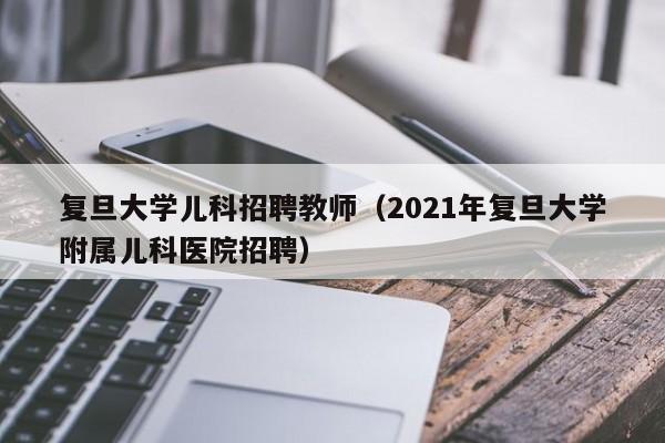 复旦大学儿科招聘教师（2021年复旦大学附属儿科医院招聘）-第1张图片-大学教师招聘