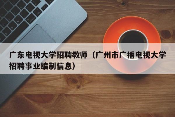 广东电视大学招聘教师（广州市广播电视大学招聘事业编制信息）-第1张图片-大学教师招聘