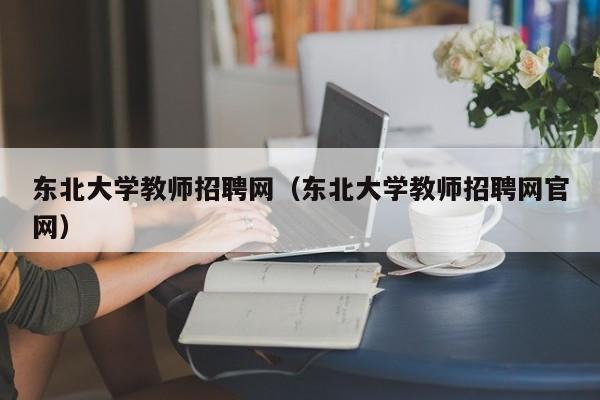 东北大学教师招聘网（东北大学教师招聘网官网）-第1张图片-大学教师招聘