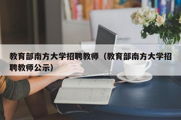 教育部南方大学招聘教师（教育部南方大学招聘教师公示）-第1张图片-大学教师招聘