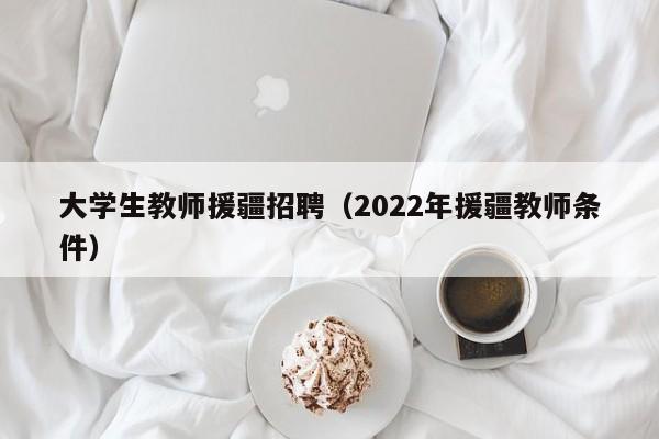 大学生教师援疆招聘（2022年援疆教师条件）-第1张图片-大学教师招聘