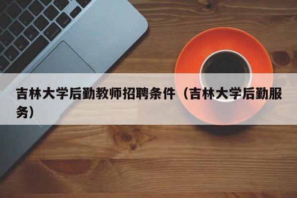 吉林大学后勤教师招聘条件（吉林大学后勤服务）-第1张图片-大学教师招聘