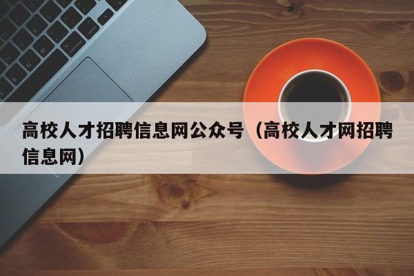 高校人才招聘信息网公众号（高校人才网招聘信息网）-第1张图片-大学教师招聘