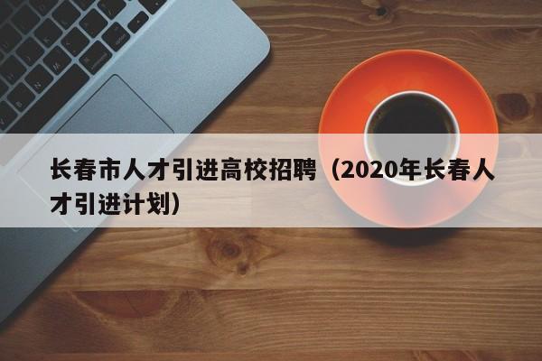 长春市人才引进高校招聘（2020年长春人才引进计划）-第1张图片-大学教师招聘