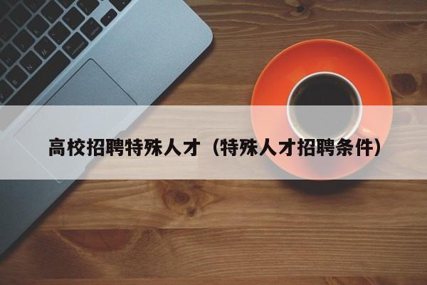 高校招聘特殊人才（特殊人才招聘条件）-第1张图片-大学教师招聘