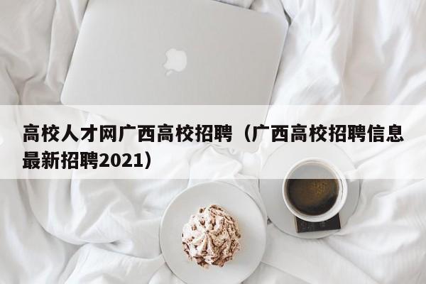 高校人才网广西高校招聘（广西高校招聘信息最新招聘2021）-第1张图片-大学教师招聘