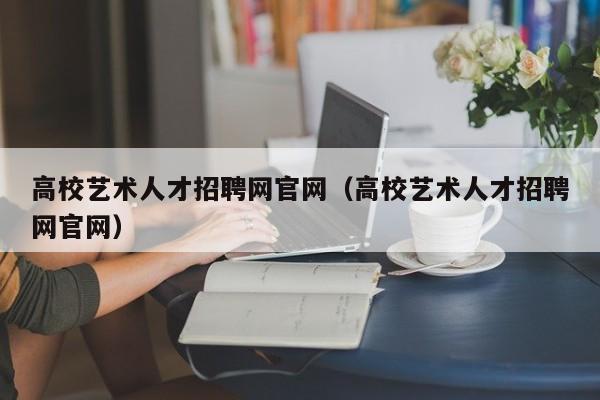 高校艺术人才招聘网官网（高校艺术人才招聘网官网）-第1张图片-大学教师招聘