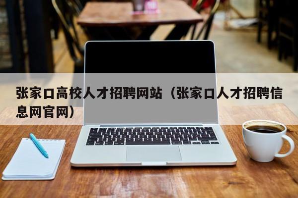 张家口高校人才招聘网站（张家口人才招聘信息网官网）-第1张图片-大学教师招聘