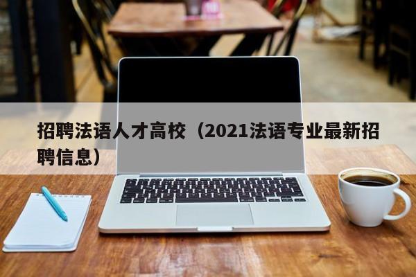 招聘法语人才高校（2021法语专业最新招聘信息）-第1张图片-大学教师招聘