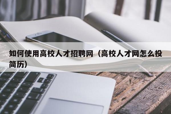 如何使用高校人才招聘网（高校人才网怎么投简历）-第1张图片-大学教师招聘